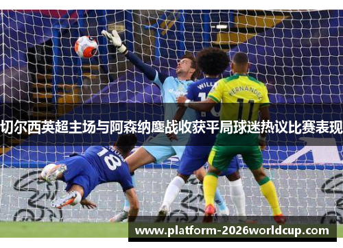 切尔西英超主场与阿森纳鏖战收获平局球迷热议比赛表现